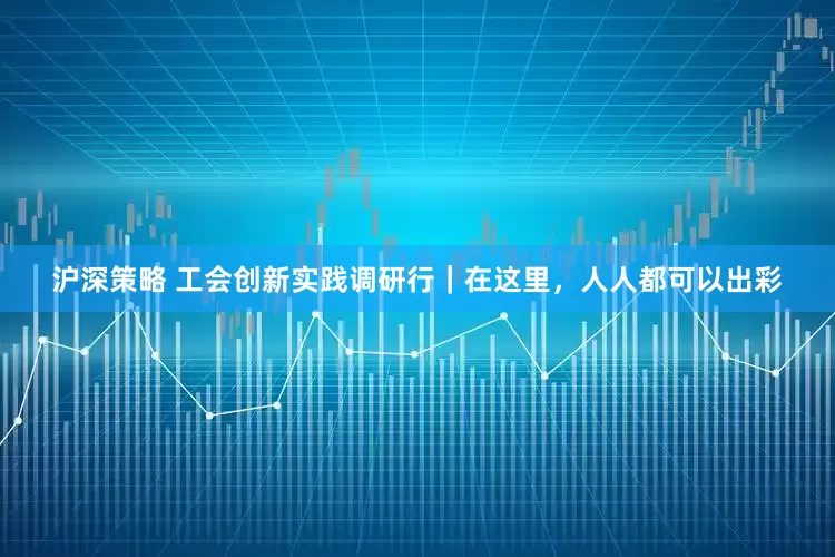 沪深策略 工会创新实践调研行｜在这里，人人都可以出彩