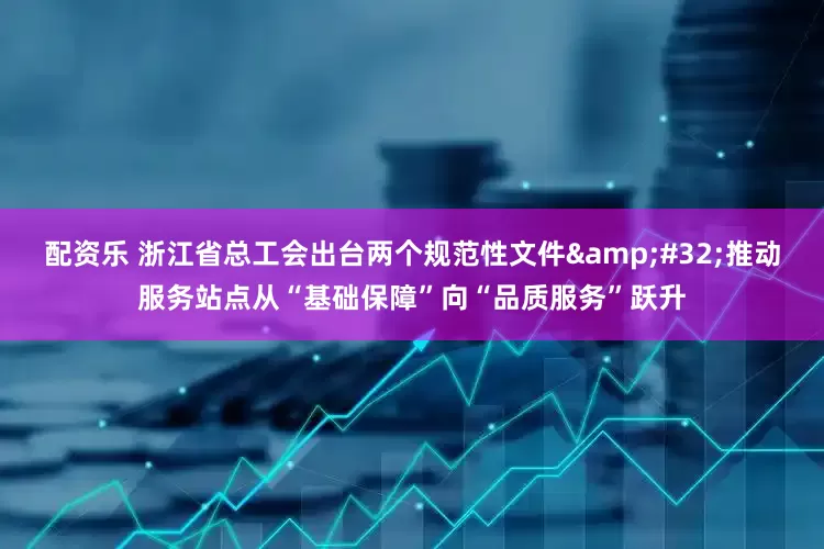 配资乐 浙江省总工会出台两个规范性文件&#32;推动服务站点从“基础保障”向“品质服务”跃升
