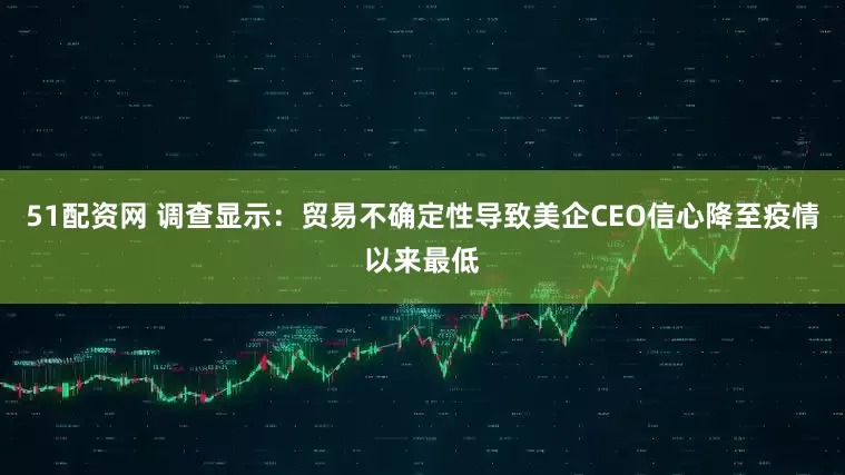 51配资网 调查显示：贸易不确定性导致美企CEO信心降至疫情以来最低
