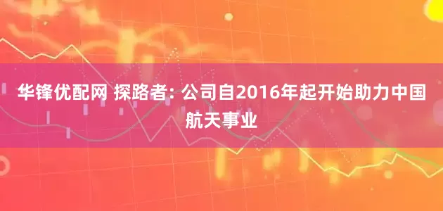 华锋优配网 探路者: 公司自2016年起开始助力中国航天事业