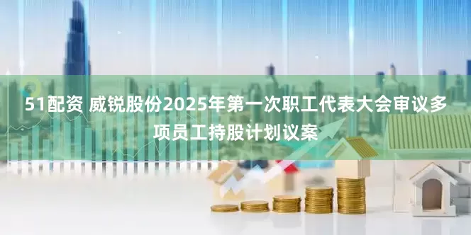 51配资 威锐股份2025年第一次职工代表大会审议多项员工持股计划议案