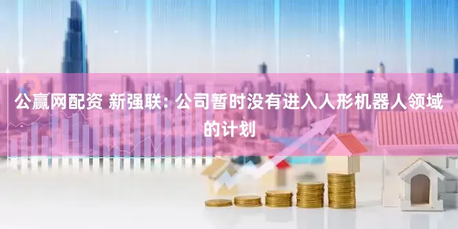 公赢网配资 新强联: 公司暂时没有进入人形机器人领域的计划