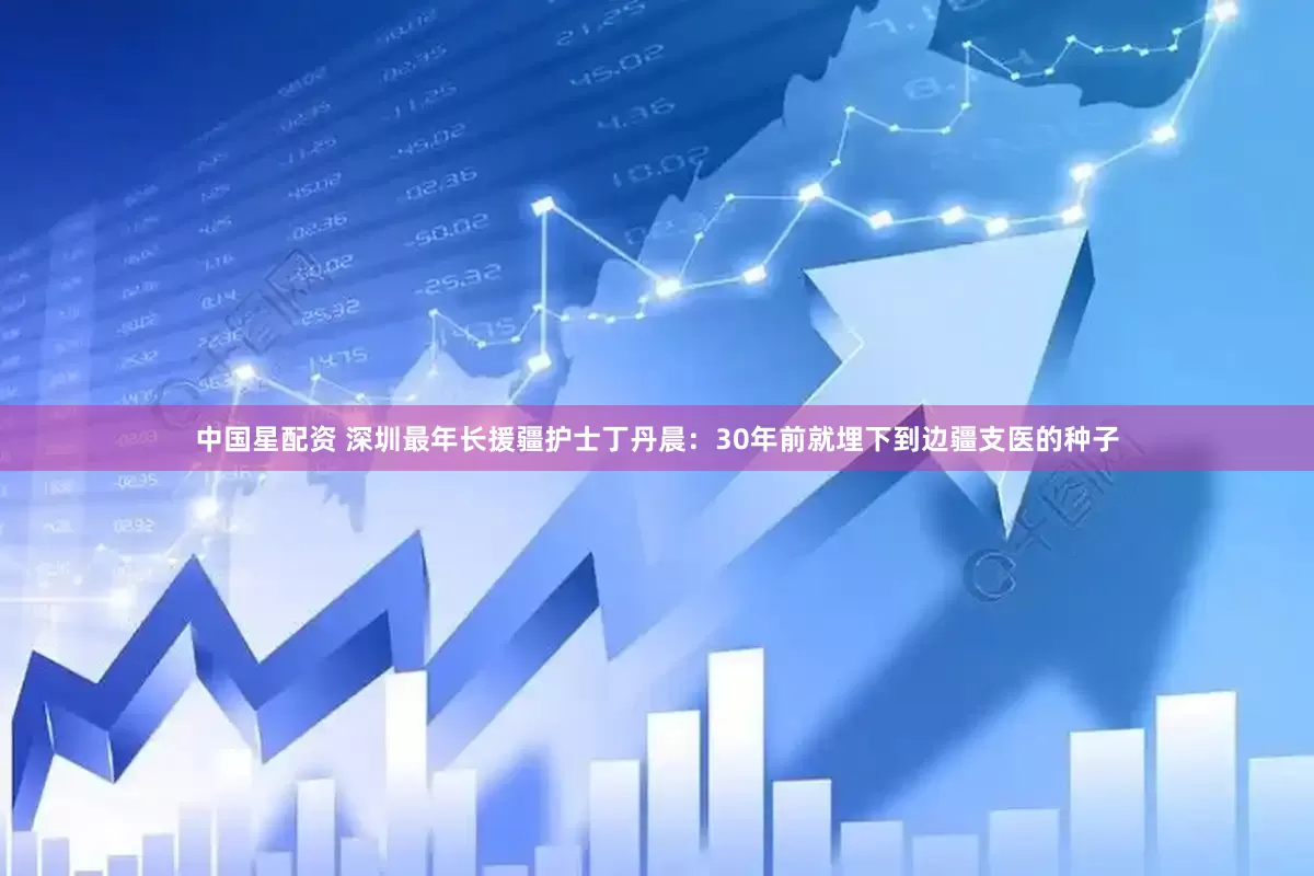中国星配资 深圳最年长援疆护士丁丹晨：30年前就埋下到边疆支医的种子