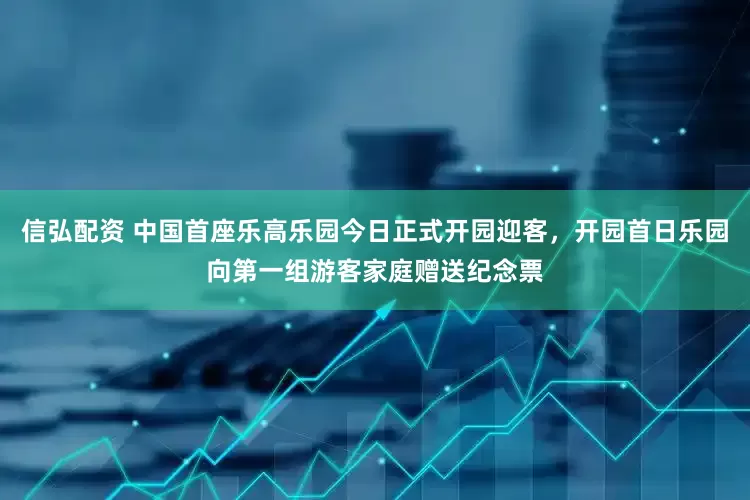 信弘配资 中国首座乐高乐园今日正式开园迎客，开园首日乐园向第一组游客家庭赠送纪念票