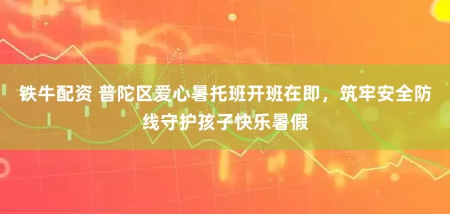 铁牛配资 普陀区爱心暑托班开班在即，筑牢安全防线守护孩子快乐暑假
