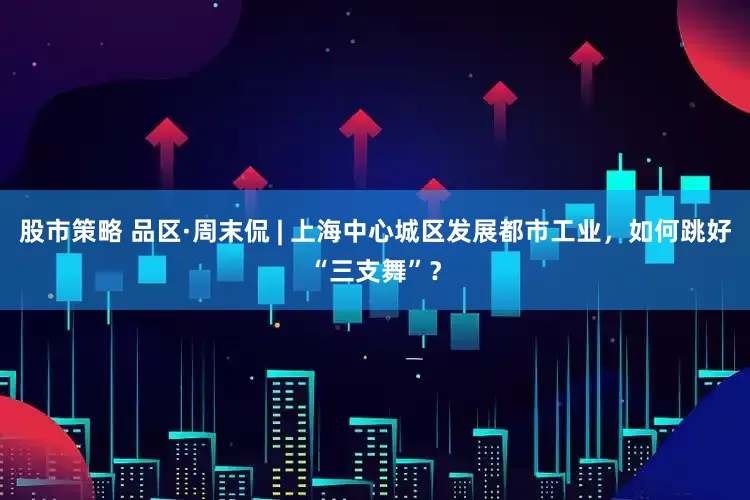 股市策略 品区·周末侃 | 上海中心城区发展都市工业，如何跳好“三支舞”？