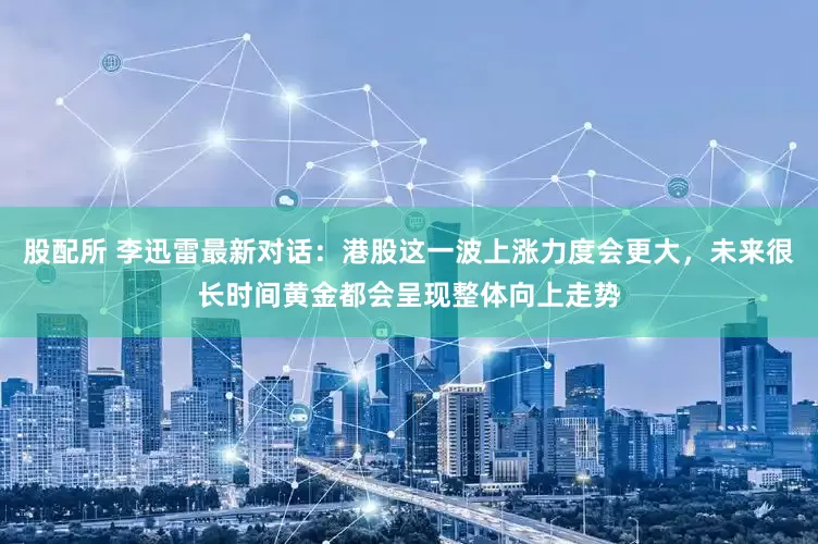 股配所 李迅雷最新对话：港股这一波上涨力度会更大，未来很长时间黄金都会呈现整体向上走势