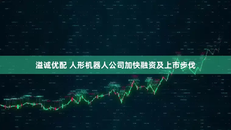 溢诚优配 人形机器人公司加快融资及上市步伐