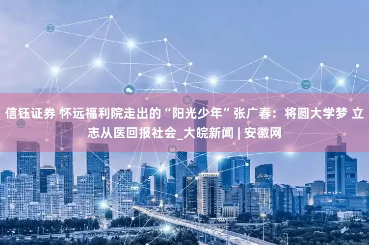 信钰证券 怀远福利院走出的“阳光少年”张广春：将圆大学梦 立志从医回报社会_大皖新闻 | 安徽网