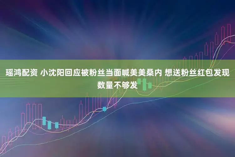 瑶鸿配资 小沈阳回应被粉丝当面喊美美桑内 想送粉丝红包发现数量不够发