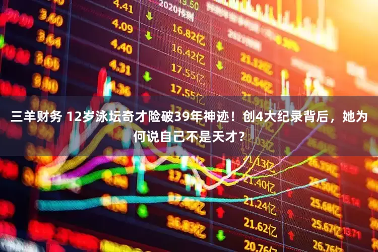 三羊财务 12岁泳坛奇才险破39年神迹！创4大纪录背后，她为何说自己不是天才？