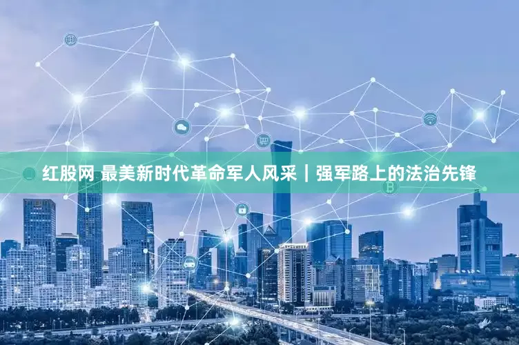 红股网 最美新时代革命军人风采｜强军路上的法治先锋