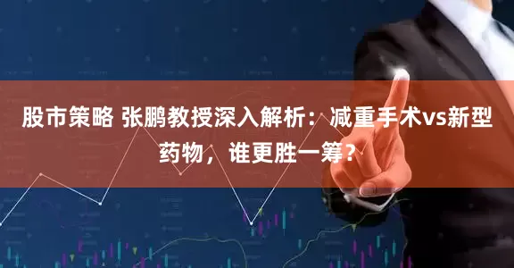 股市策略 张鹏教授深入解析：减重手术vs新型药物，谁更胜一筹？
