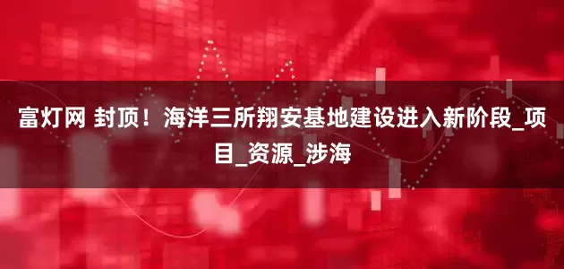 富灯网 封顶！海洋三所翔安基地建设进入新阶段_项目_资源_涉海