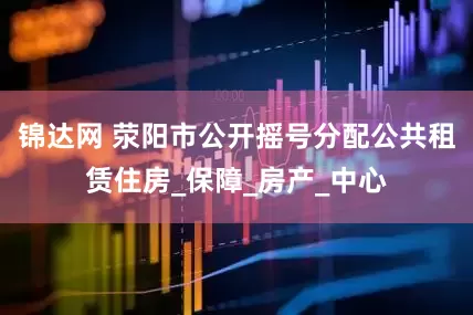 锦达网 荥阳市公开摇号分配公共租赁住房_保障_房产_中心
