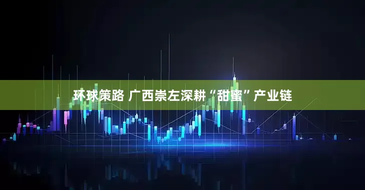 环球策路 广西崇左深耕“甜蜜”产业链