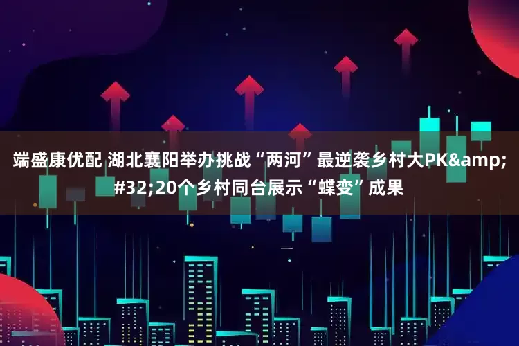 端盛康优配 湖北襄阳举办挑战“两河”最逆袭乡村大PK&#32;20个乡村同台展示“蝶变”成果